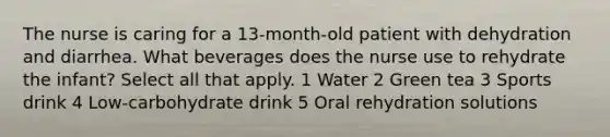 The nurse is caring for a 13-month-old patient with dehydration and diarrhea. What beverages does the nurse use to rehydrate the infant? Select all that apply. 1 Water 2 Green tea 3 Sports drink 4 Low-carbohydrate drink 5 Oral rehydration solutions