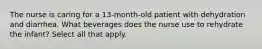 The nurse is caring for a 13-month-old patient with dehydration and diarrhea. What beverages does the nurse use to rehydrate the infant? Select all that apply.
