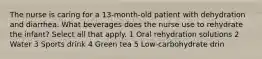 The nurse is caring for a 13-month-old patient with dehydration and diarrhea. What beverages does the nurse use to rehydrate the infant? Select all that apply. 1 Oral rehydration solutions 2 Water 3 Sports drink 4 Green tea 5 Low-carbohydrate drin