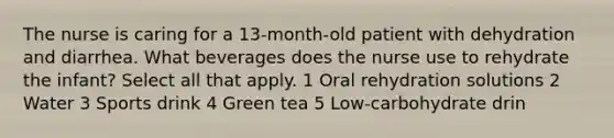 The nurse is caring for a 13-month-old patient with dehydration and diarrhea. What beverages does the nurse use to rehydrate the infant? Select all that apply. 1 Oral rehydration solutions 2 Water 3 Sports drink 4 Green tea 5 Low-carbohydrate drin