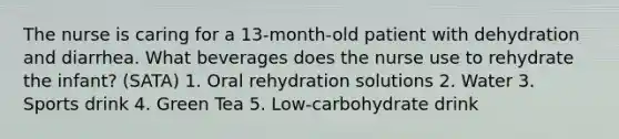 The nurse is caring for a 13-month-old patient with dehydration and diarrhea. What beverages does the nurse use to rehydrate the infant? (SATA) 1. Oral rehydration solutions 2. Water 3. Sports drink 4. Green Tea 5. Low-carbohydrate drink