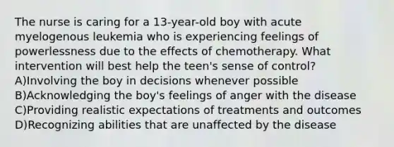 The nurse is caring for a 13-year-old boy with acute myelogenous leukemia who is experiencing feelings of powerlessness due to the effects of chemotherapy. What intervention will best help the teen's sense of control? A)Involving the boy in decisions whenever possible B)Acknowledging the boy's feelings of anger with the disease C)Providing realistic expectations of treatments and outcomes D)Recognizing abilities that are unaffected by the disease