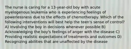 The nurse is caring for a 13-year-old boy with acute myelogenous leukemia who is experiencing feelings of powerlessness due to the effects of chemotherapy. Which of the following interventions will best help the teen's sense of control? A) Involving the boy in decisions whenever possible B) Acknowledging the boy's feelings of anger with the disease C) Providing realistic expectations of treatments and outcomes D) Recognizing abilities that are unaffected by the disease