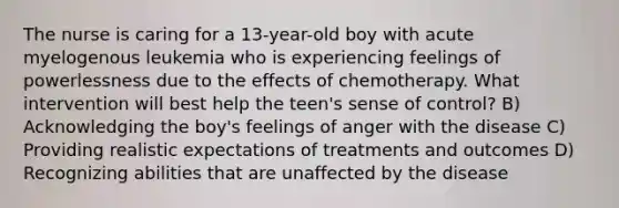 The nurse is caring for a 13-year-old boy with acute myelogenous leukemia who is experiencing feelings of powerlessness due to the effects of chemotherapy. What intervention will best help the teen's sense of control? B) Acknowledging the boy's feelings of anger with the disease C) Providing realistic expectations of treatments and outcomes D) Recognizing abilities that are unaffected by the disease