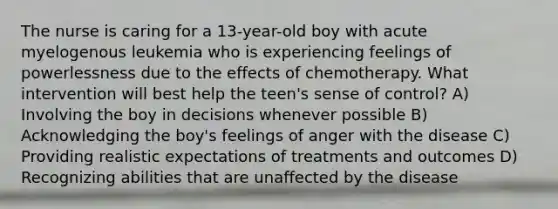 The nurse is caring for a 13-year-old boy with acute myelogenous leukemia who is experiencing feelings of powerlessness due to the effects of chemotherapy. What intervention will best help the teen's sense of control? A) Involving the boy in decisions whenever possible B) Acknowledging the boy's feelings of anger with the disease C) Providing realistic expectations of treatments and outcomes D) Recognizing abilities that are unaffected by the disease