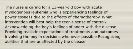 The nurse is caring for a 13-year-old boy with acute myelogenous leukemia who is experiencing feelings of powerlessness due to the effects of chemotherapy. What intervention will best help the teen's sense of control? Acknowledging the boy's feelings of anger with the disease Providing realistic expectations of treatments and outcomes Involving the boy in decisions whenever possible Recognizing abilities that are unaffected by the disease