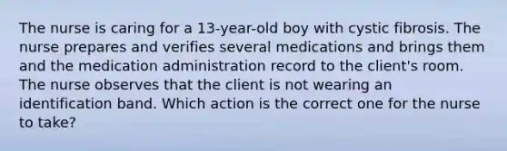 The nurse is caring for a 13-year-old boy with cystic fibrosis. The nurse prepares and verifies several medications and brings them and the medication administration record to the client's room. The nurse observes that the client is not wearing an identification band. Which action is the correct one for the nurse to take?