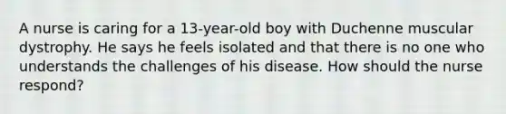 A nurse is caring for a 13-year-old boy with Duchenne muscular dystrophy. He says he feels isolated and that there is no one who understands the challenges of his disease. How should the nurse respond?