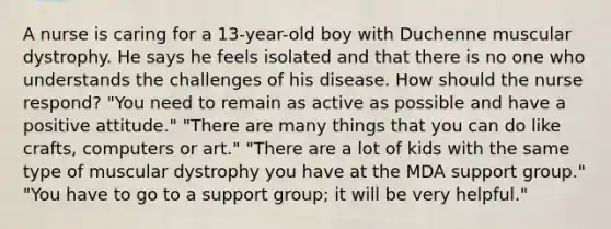 A nurse is caring for a 13-year-old boy with Duchenne muscular dystrophy. He says he feels isolated and that there is no one who understands the challenges of his disease. How should the nurse respond? "You need to remain as active as possible and have a positive attitude." "There are many things that you can do like crafts, computers or art." "There are a lot of kids with the same type of muscular dystrophy you have at the MDA support group." "You have to go to a support group; it will be very helpful."