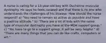 A nurse is caring for a 13-year-old boy with Duchenne muscular dystrophy. He says he feels isolated and that there is no one who understands the challenges of his disease. How should the nurse respond? a) "You need to remain as active as possible and have a positive attitude." b) "There are a lot of kids with the same type of muscular dystrophy you have at the MDA support group." c) "You have to go to a support group; it will be very helpful." d) "There are many things that you can do like crafts, computers or art."