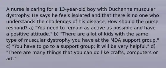 A nurse is caring for a 13-year-old boy with Duchenne muscular dystrophy. He says he feels isolated and that there is no one who understands the challenges of his disease. How should the nurse respond? a) "You need to remain as active as possible and have a positive attitude." b) "There are a lot of kids with the same type of muscular dystrophy you have at the MDA support group." c) "You have to go to a support group; it will be very helpful." d) "There are many things that you can do like crafts, computers or art."