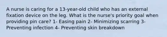 A nurse is caring for a 13-year-old child who has an external fixation device on the leg. What is the nurse's priority goal when providing pin care? 1- Easing pain 2- Minimizing scarring 3- Preventing infection 4- Preventing skin breakdown