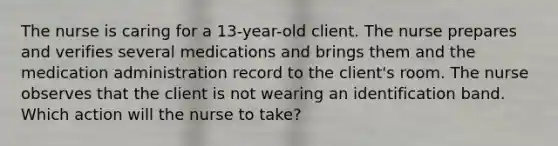 The nurse is caring for a 13-year-old client. The nurse prepares and verifies several medications and brings them and the medication administration record to the client's room. The nurse observes that the client is not wearing an identification band. Which action will the nurse to take?