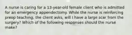 A nurse is caring for a 13-year-old female client who is admitted for an emergency appendectomy. While the nurse is reinforcing preop teaching, the client asks, will I have a large scar from the surgery? Which of the following responses should the nurse make?