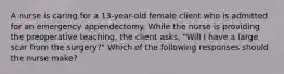 A nurse is caring for a 13-year-old female client who is admitted for an emergency appendectomy. While the nurse is providing the preoperative teaching, the client asks, "Will I have a large scar from the surgery?" Which of the following responses should the nurse make?