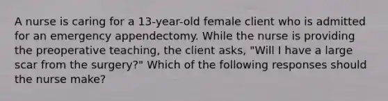 A nurse is caring for a 13-year-old female client who is admitted for an emergency appendectomy. While the nurse is providing the preoperative teaching, the client asks, "Will I have a large scar from the surgery?" Which of the following responses should the nurse make?