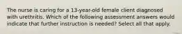 The nurse is caring for a 13-year-old female client diagnosed with urethritis. Which of the following assessment answers would indicate that further instruction is needed? Select all that apply.