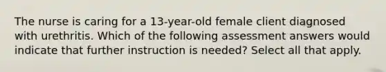 The nurse is caring for a 13-year-old female client diagnosed with urethritis. Which of the following assessment answers would indicate that further instruction is needed? Select all that apply.