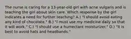 The nurse is caring for a 13-year-old girl with acne vulgaris and is teaching the girl about skin care. Which response by the girl indicates a need for further teaching? A.) "I should avoid eating any kind of chocolate." B.) "I must use my medicine daily so that it will work." C.) "I should use a humectant moisturizer." D.) "It is best to avoid hats and headbands."