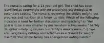 The nurse is caring for a 13-year-old girl. The child has been identified as overweight with no underlying psychological or secondary causes. The nurse is reviewing the child's weight-loss progress and nutrition at a follow-up visit. Which of the following indicates a need for further discussion and teaching? a) "Her goal is to be a size smaller by our vacation in two weeks." b) "My daughter is helping us plan our family's weekly menu." c) "We are using family outings and activities as a reward for weight loss." d) "Our whole family has changed our eating habits."