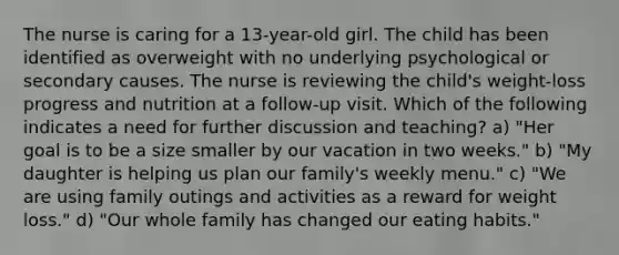 The nurse is caring for a 13-year-old girl. The child has been identified as overweight with no underlying psychological or secondary causes. The nurse is reviewing the child's weight-loss progress and nutrition at a follow-up visit. Which of the following indicates a need for further discussion and teaching? a) "Her goal is to be a size smaller by our vacation in two weeks." b) "My daughter is helping us plan our family's weekly menu." c) "We are using family outings and activities as a reward for weight loss." d) "Our whole family has changed our eating habits."