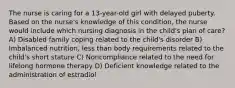 The nurse is caring for a 13-year-old girl with delayed puberty. Based on the nurse's knowledge of this condition, the nurse would include which nursing diagnosis in the child's plan of care? A) Disabled family coping related to the child's disorder B) Imbalanced nutrition, less than body requirements related to the child's short stature C) Noncompliance related to the need for lifelong hormone therapy D) Deficient knowledge related to the administration of estradiol