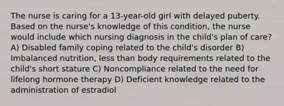 The nurse is caring for a 13-year-old girl with delayed puberty. Based on the nurse's knowledge of this condition, the nurse would include which nursing diagnosis in the child's plan of care? A) Disabled family coping related to the child's disorder B) Imbalanced nutrition, less than body requirements related to the child's short stature C) Noncompliance related to the need for lifelong hormone therapy D) Deficient knowledge related to the administration of estradiol