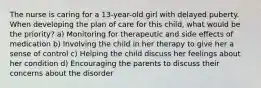 The nurse is caring for a 13-year-old girl with delayed puberty. When developing the plan of care for this child, what would be the priority? a) Monitoring for therapeutic and side effects of medication b) Involving the child in her therapy to give her a sense of control c) Helping the child discuss her feelings about her condition d) Encouraging the parents to discuss their concerns about the disorder