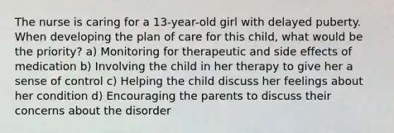 The nurse is caring for a 13-year-old girl with delayed puberty. When developing the plan of care for this child, what would be the priority? a) Monitoring for therapeutic and side effects of medication b) Involving the child in her therapy to give her a sense of control c) Helping the child discuss her feelings about her condition d) Encouraging the parents to discuss their concerns about the disorder