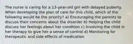 The nurse is caring for a 13-year-old girl with delayed puberty. When developing the plan of care for this child, which of the following would be the priority? a) Encouraging the parents to discuss their concerns about the disorder b) Helping the child discuss her feelings about her condition c) Involving the child in her therapy to give her a sense of control d) Monitoring for therapeutic and side effects of medication