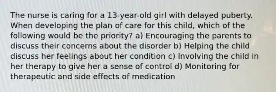 The nurse is caring for a 13-year-old girl with delayed puberty. When developing the plan of care for this child, which of the following would be the priority? a) Encouraging the parents to discuss their concerns about the disorder b) Helping the child discuss her feelings about her condition c) Involving the child in her therapy to give her a sense of control d) Monitoring for therapeutic and side effects of medication