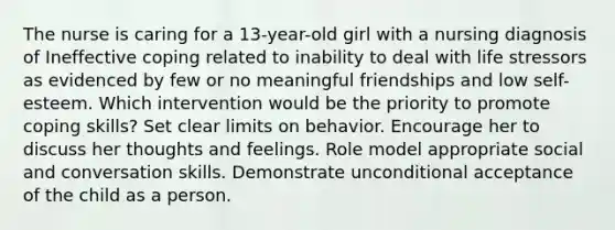 The nurse is caring for a 13-year-old girl with a nursing diagnosis of Ineffective coping related to inability to deal with life stressors as evidenced by few or no meaningful friendships and low self-esteem. Which intervention would be the priority to promote coping skills? Set clear limits on behavior. Encourage her to discuss her thoughts and feelings. Role model appropriate social and conversation skills. Demonstrate unconditional acceptance of the child as a person.