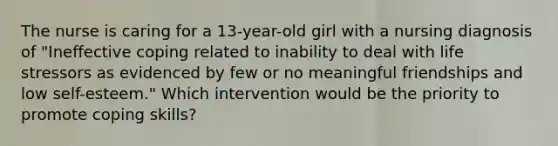 The nurse is caring for a 13-year-old girl with a nursing diagnosis of "Ineffective coping related to inability to deal with life stressors as evidenced by few or no meaningful friendships and low self-esteem." Which intervention would be the priority to promote coping skills?