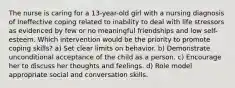 The nurse is caring for a 13-year-old girl with a nursing diagnosis of Ineffective coping related to inability to deal with life stressors as evidenced by few or no meaningful friendships and low self-esteem. Which intervention would be the priority to promote coping skills? a) Set clear limits on behavior. b) Demonstrate unconditional acceptance of the child as a person. c) Encourage her to discuss her thoughts and feelings. d) Role model appropriate social and conversation skills.