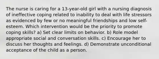 The nurse is caring for a 13-year-old girl with a nursing diagnosis of ineffective coping related to inability to deal with life stressors as evidenced by few or no meaningful friendships and low self-esteem. Which intervention would be the priority to promote coping skills? a) Set clear limits on behavior. b) Role model appropriate social and conversation skills. c) Encourage her to discuss her thoughts and feelings. d) Demonstrate unconditional acceptance of the child as a person.