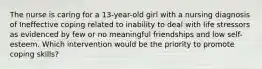 The nurse is caring for a 13-year-old girl with a nursing diagnosis of Ineffective coping related to inability to deal with life stressors as evidenced by few or no meaningful friendships and low self-esteem. Which intervention would be the priority to promote coping skills?