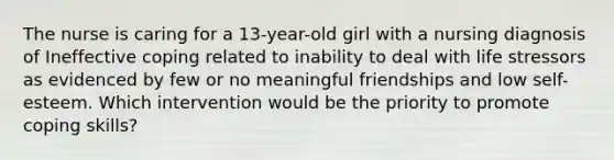 The nurse is caring for a 13-year-old girl with a nursing diagnosis of Ineffective coping related to inability to deal with life stressors as evidenced by few or no meaningful friendships and low self-esteem. Which intervention would be the priority to promote coping skills?