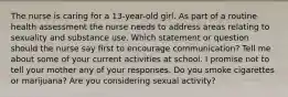 The nurse is caring for a 13-year-old girl. As part of a routine health assessment the nurse needs to address areas relating to sexuality and substance use. Which statement or question should the nurse say first to encourage communication? Tell me about some of your current activities at school. I promise not to tell your mother any of your responses. Do you smoke cigarettes or marijuana? Are you considering sexual activity?