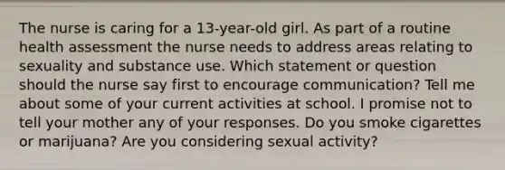 The nurse is caring for a 13-year-old girl. As part of a routine health assessment the nurse needs to address areas relating to sexuality and substance use. Which statement or question should the nurse say first to encourage communication? Tell me about some of your current activities at school. I promise not to tell your mother any of your responses. Do you smoke cigarettes or marijuana? Are you considering sexual activity?