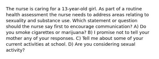 The nurse is caring for a 13-year-old girl. As part of a routine health assessment the nurse needs to address areas relating to sexuality and substance use. Which statement or question should the nurse say first to encourage communication? A) Do you smoke cigarettes or marijuana? B) I promise not to tell your mother any of your responses. C) Tell me about some of your current activities at school. D) Are you considering sexual activity?