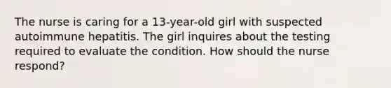 The nurse is caring for a 13-year-old girl with suspected autoimmune hepatitis. The girl inquires about the testing required to evaluate the condition. How should the nurse respond?