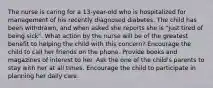 The nurse is caring for a 13-year-old who is hospitalized for management of his recently diagnosed diabetes. The child has been withdrawn, and when asked she reports she is "just tired of being sick". What action by the nurse will be of the greatest benefit to helping the child with this concern? Encourage the child to call her friends on the phone. Provide books and magazines of interest to her. Ask the one of the child's parents to stay with her at all times. Encourage the child to participate in planning her daily care.