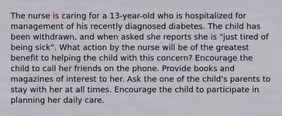 The nurse is caring for a 13-year-old who is hospitalized for management of his recently diagnosed diabetes. The child has been withdrawn, and when asked she reports she is "just tired of being sick". What action by the nurse will be of the greatest benefit to helping the child with this concern? Encourage the child to call her friends on the phone. Provide books and magazines of interest to her. Ask the one of the child's parents to stay with her at all times. Encourage the child to participate in planning her daily care.