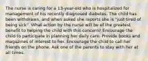 The nurse is caring for a 13-year-old who is hospitalized for management of his recently diagnosed diabetes. The child has been withdrawn, and when asked she reports she is "just tired of being sick". What action by the nurse will be of the greatest benefit to helping the child with this concern? Encourage the child to participate in planning her daily care. Provide books and magazines of interest to her. Encourage the child to call her friends on the phone. Ask one of the parents to stay with her at all times.