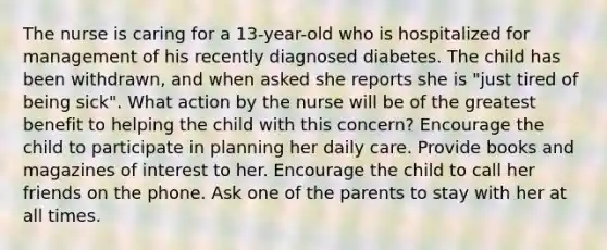 The nurse is caring for a 13-year-old who is hospitalized for management of his recently diagnosed diabetes. The child has been withdrawn, and when asked she reports she is "just tired of being sick". What action by the nurse will be of the greatest benefit to helping the child with this concern? Encourage the child to participate in planning her daily care. Provide books and magazines of interest to her. Encourage the child to call her friends on the phone. Ask one of the parents to stay with her at all times.