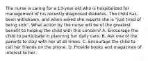 The nurse is caring for a 13-year-old who is hospitalized for management of his recently diagnosed diabetes. The child has been withdrawn, and when asked she reports she is "just tired of being sick". What action by the nurse will be of the greatest benefit to helping the child with this concern? A. Encourage the child to participate in planning her daily care. B. Ask one of the parents to stay with her at all times. C. Encourage the child to call her friends on the phone. D. Provide books and magazines of interest to her.