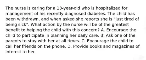 The nurse is caring for a 13-year-old who is hospitalized for management of his recently diagnosed diabetes. The child has been withdrawn, and when asked she reports she is "just tired of being sick". What action by the nurse will be of the greatest benefit to helping the child with this concern? A. Encourage the child to participate in planning her daily care. B. Ask one of the parents to stay with her at all times. C. Encourage the child to call her friends on the phone. D. Provide books and magazines of interest to her.