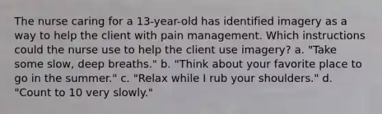 The nurse caring for a 13-year-old has identified imagery as a way to help the client with pain management. Which instructions could the nurse use to help the client use imagery? a. "Take some slow, deep breaths." b. "Think about your favorite place to go in the summer." c. "Relax while I rub your shoulders." d. "Count to 10 very slowly."