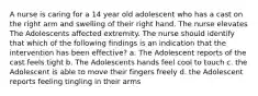 A nurse is caring for a 14 year old adolescent who has a cast on the right arm and swelling of their right hand. The nurse elevates The Adolescents affected extremity. The nurse should identify that which of the following findings is an indication that the intervention has been effective? a. The Adolescent reports of the cast feels tight b. The Adolescents hands feel cool to touch c. the Adolescent is able to move their fingers freely d. the Adolescent reports feeling tingling in their arms