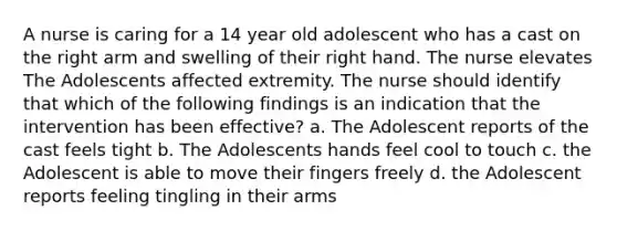 A nurse is caring for a 14 year old adolescent who has a cast on the right arm and swelling of their right hand. The nurse elevates The Adolescents affected extremity. The nurse should identify that which of the following findings is an indication that the intervention has been effective? a. The Adolescent reports of the cast feels tight b. The Adolescents hands feel cool to touch c. the Adolescent is able to move their fingers freely d. the Adolescent reports feeling tingling in their arms